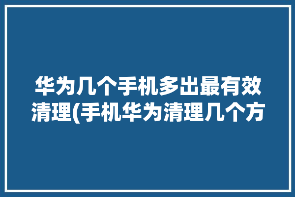 华为几个手机多出最有效清理(手机华为清理几个方法)「华为手机怎么清理多余垃圾」