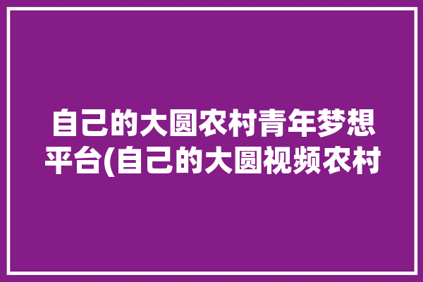 自己的大圆农村青年梦想平台(自己的大圆视频农村梦想)「大园的农村生活2020年视频」