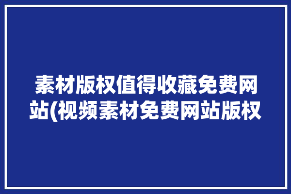 素材版权值得收藏免费网站(视频素材免费网站版权)「素材网站官网」