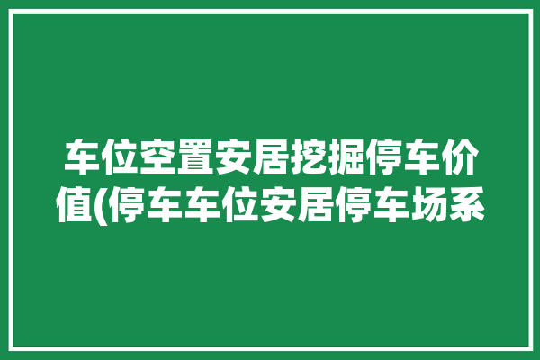 车位空置安居挖掘停车价值(停车车位安居停车场系统)「安居小区车库」