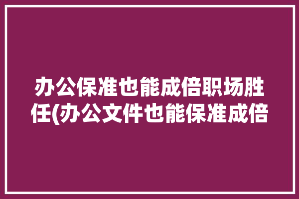 办公保准也能成倍职场胜任(办公文件也能保准成倍)「办公文件保存管理办法」