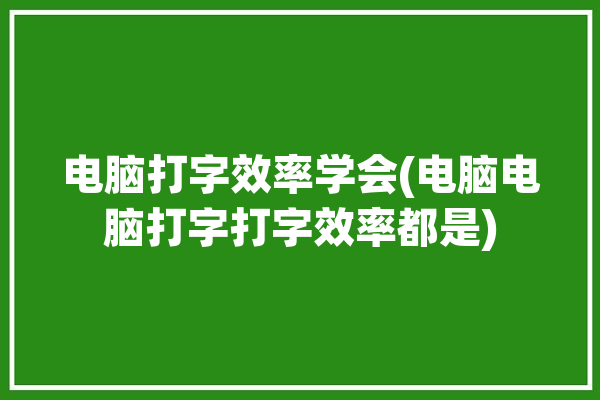 电脑打字效率学会(电脑电脑打字打字效率都是)「电脑打字速度怎么快」