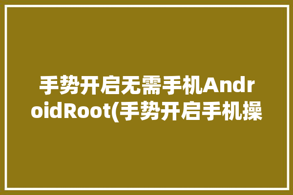 手势开启无需手机AndroidRoot(手势开启手机操作少数派)「有没有开启手势模式」