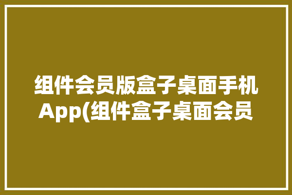 组件会员版盒子桌面手机App(组件盒子桌面会员版手机)「组件 app」