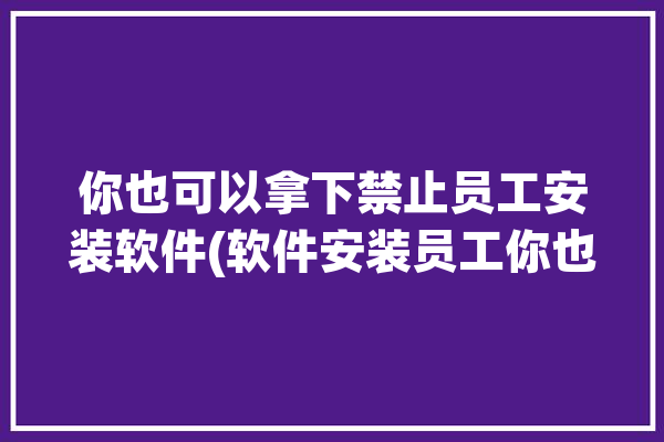 你也可以拿下禁止员工安装软件(软件安装员工你也可以拿下)「如何禁止员工安装软件」