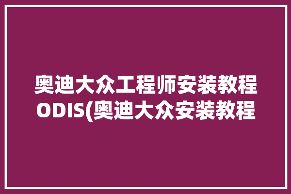 奥迪大众工程师安装教程ODIS(奥迪大众安装教程工程师)「大众奥迪工程师固件下载」