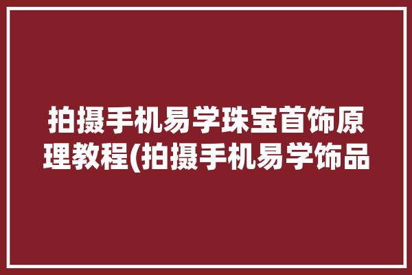 拍摄手机易学珠宝首饰原理教程(拍摄手机易学饰品珠宝首饰)「手机拍珠宝首饰技巧」