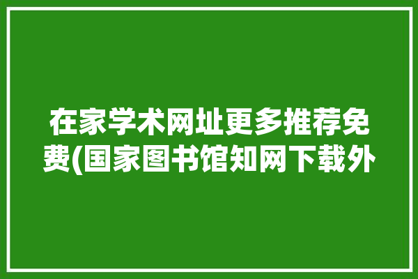 在家学术网址更多推荐免费(国家图书馆知网下载外文期刊)「国家在线图书馆免费注册入口」