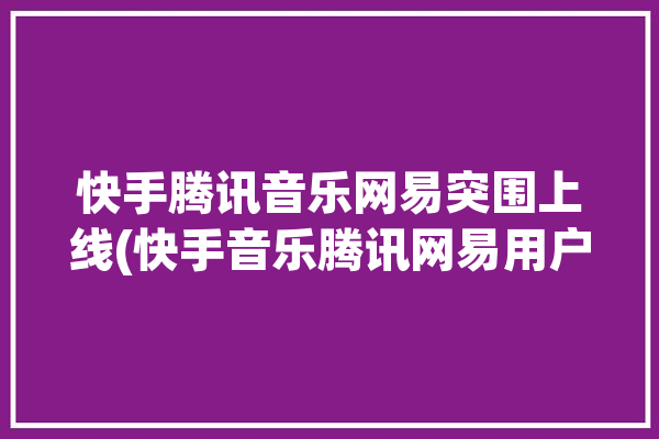 快手腾讯音乐网易突围上线(快手音乐腾讯网易用户)「快手音乐人和腾讯音乐人」