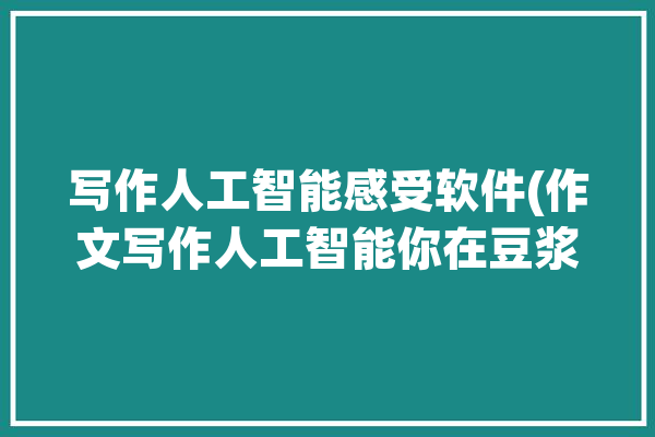 写作人工智能感受软件(作文写作人工智能你在豆浆)「人工智能 写作文」