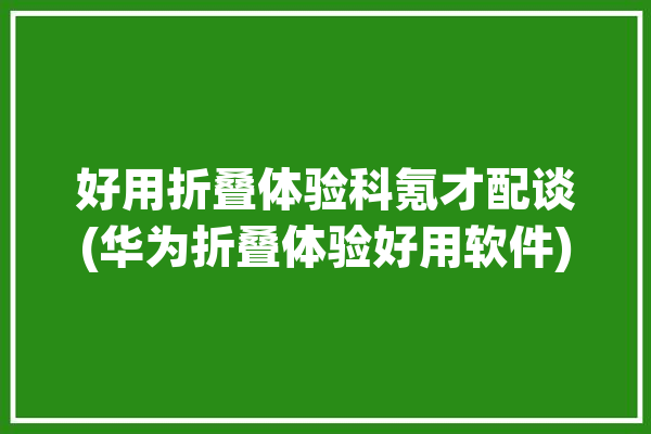 好用折叠体验科氪才配谈(华为折叠体验好用软件)「华为折叠测评」