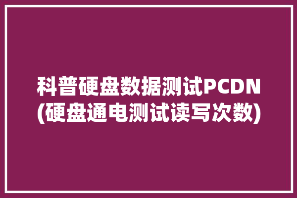 科普硬盘数据测试PCDN(硬盘通电测试读写次数)「硬盘检测通电次数」