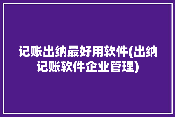 记账出纳最好用软件(出纳记账软件企业管理)「出纳记账软件哪个好」