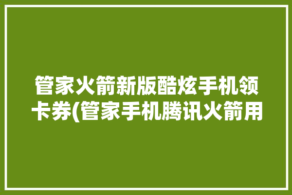 管家火箭新版酷炫手机领卡券(管家手机腾讯火箭用户)「腾讯管家火箭怎么开」