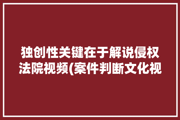 独创性关键在于解说侵权法院视频(案件判断文化视频独创性)「独创性与侵权作品的认定」