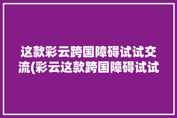 这款彩云跨国障碍试试交流(彩云这款跨国障碍试试)「彩云国际」