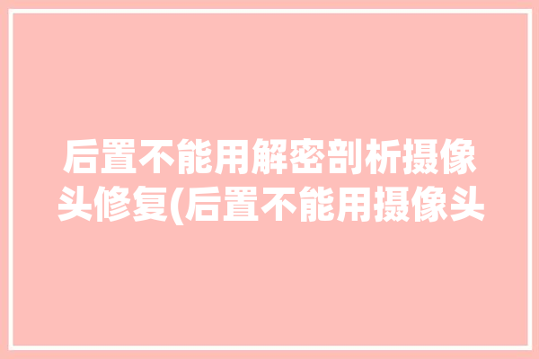 后置不能用解密剖析摄像头修复(后置不能用摄像头解密修复)「后置摄像头无法使用」