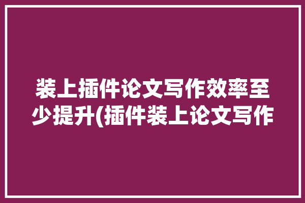 装上插件论文写作效率至少提升(插件装上论文写作效率提升)「下载论文的插件」