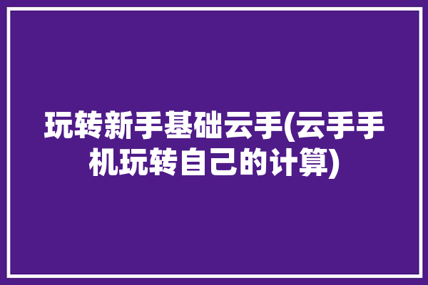 玩转新手基础云手(云手手机玩转自己的计算)「云手教程」