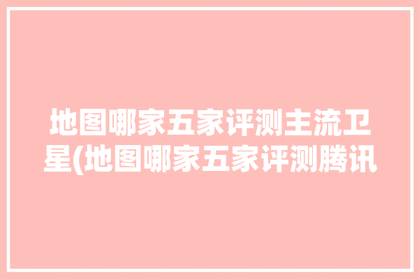 地图哪家五家评测主流卫星(地图哪家五家评测腾讯)「哪家地图卫星图清楚」