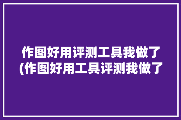 作图好用评测工具我做了(作图好用工具评测我做了)「作图工具哪个好用」