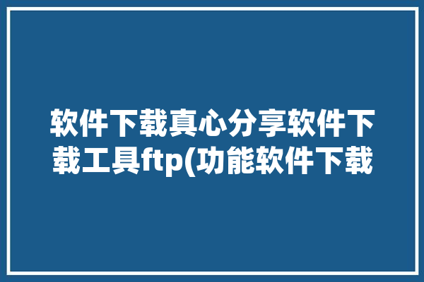 软件下载真心分享软件下载工具ftp(功能软件下载真心冷水分享)