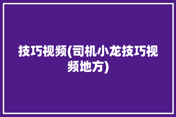 技巧视频(司机小龙技巧视频地方)「小龙驾到」