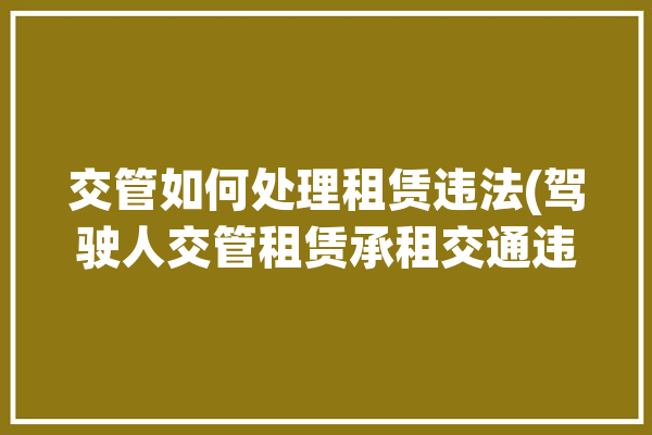 交管如何处理租赁违法(驾驶人交管租赁承租交通违法)「“交管12123”之租赁车交通违法处理流程图解」