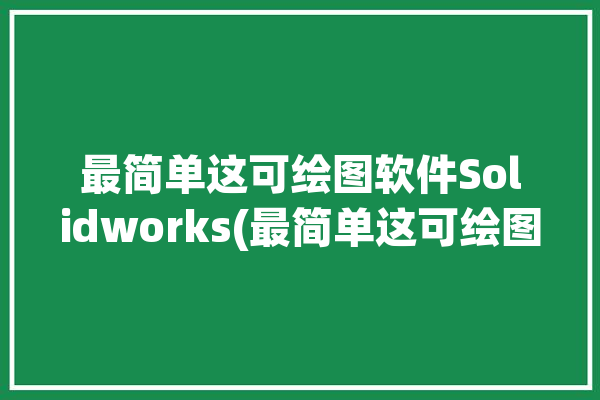 最简单这可绘图软件Solidworks(最简单这可绘图软件绘制倒角)「solidworks如何绘制倒角」