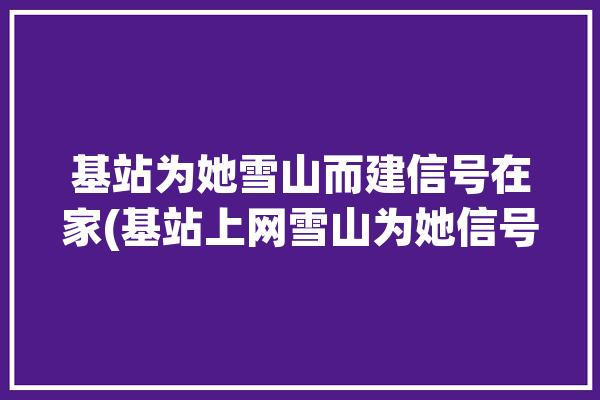 基站为她雪山而建信号在家(基站上网雪山为她信号)