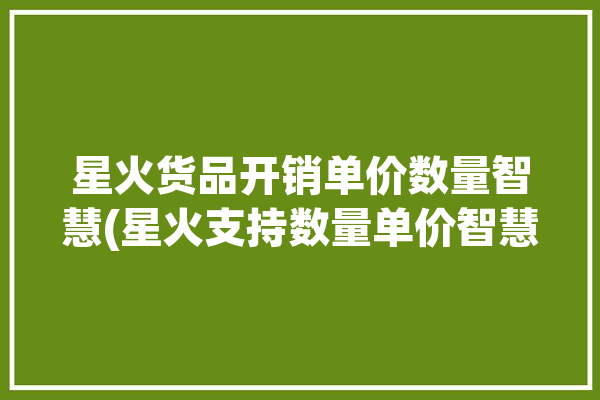 星火货品开销单价数量智慧(星火支持数量单价智慧)「星火上货」