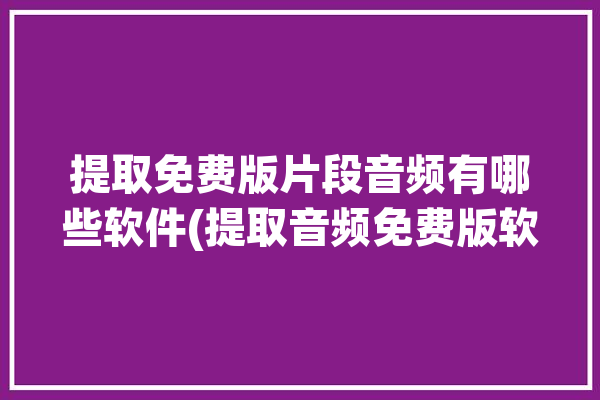 提取免费版片段音频有哪些软件(提取音频免费版软件片段)「免费的提取音频」