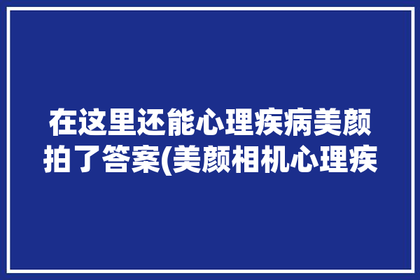 在这里还能心理疾病美颜拍了答案(美颜相机心理疾病在这里还能)