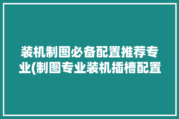 装机制图必备配置推荐专业(制图专业装机插槽配置)「组装制图电脑配置」