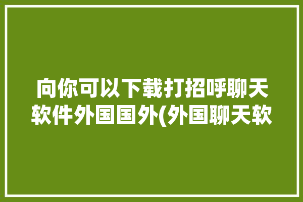 向你可以下载打招呼聊天软件外国国外(外国聊天软件向你美女国外)