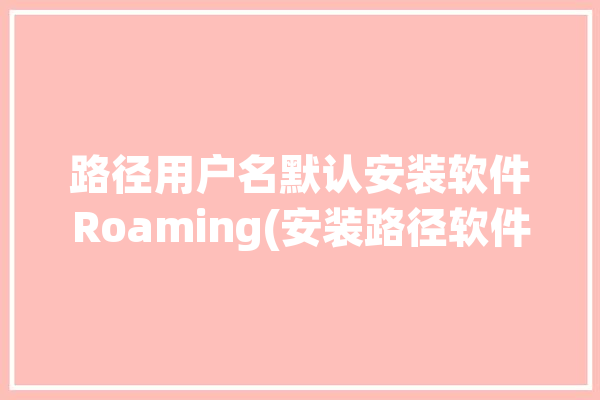 路径用户名默认安装软件Roaming(安装路径软件文件夹默认)「安装路径用户名是中文怎么办」