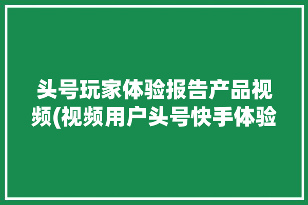 头号玩家体验报告产品视频(视频用户头号快手体验)「头号玩家体验馆」