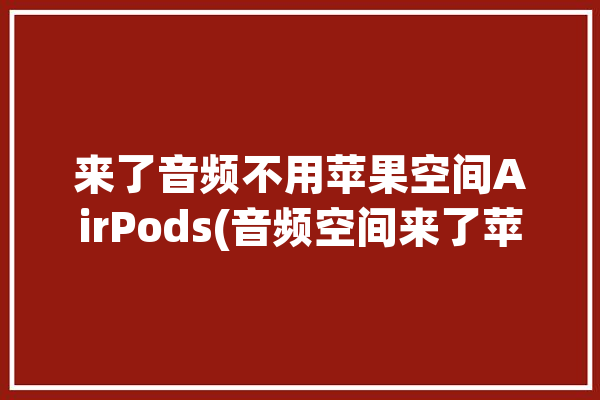 来了音频不用苹果空间AirPods(音频空间来了苹果不用)「airpods空间音频没用」