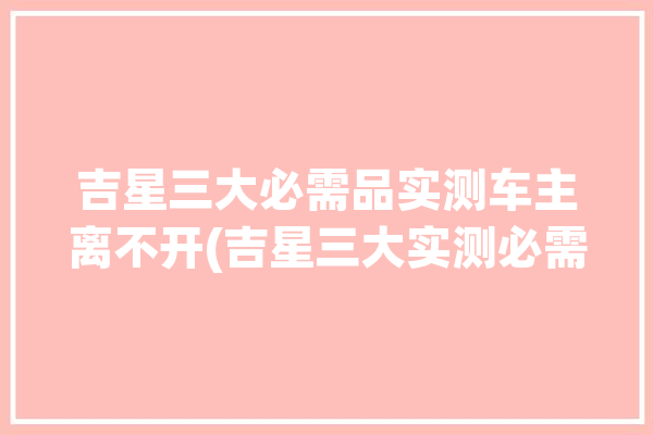 吉星三大必需品实测车主离不开(吉星三大实测必需品车主)「吉星车是什么牌子」