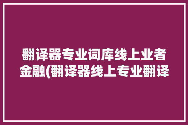 翻译器专业词库线上业者金融(翻译器线上专业翻译客户)「专业的在线翻译」