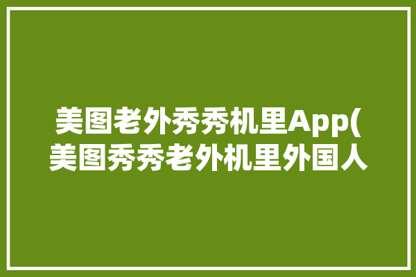 美图老外秀秀机里App(美图秀秀老外机里外国人)「美图秀秀外国人可以用吗」