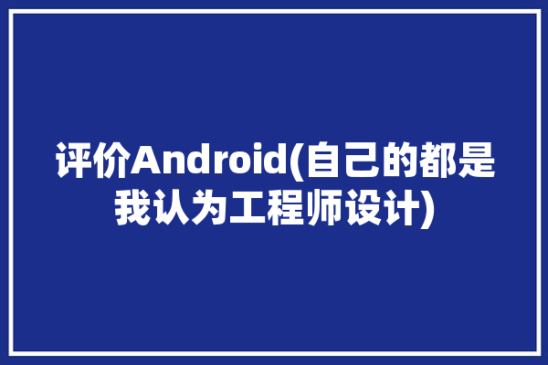 评价Android(自己的都是我认为工程师设计)「安卓工程师职责」