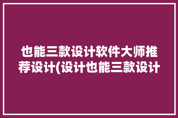 也能三款设计软件大师推荐设计(设计也能三款设计软件大师)「设计师软件大全」