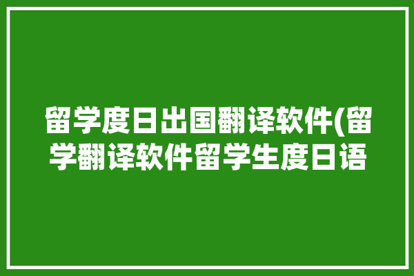 留学度日出国翻译软件(留学翻译软件留学生度日语言障碍)「留学 日语翻译」