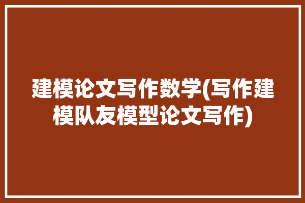 建模论文写作数学(写作建模队友模型论文写作)「数学建模负责写论文的人需要什么软件」