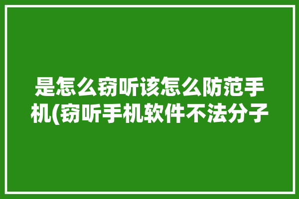 是怎么窃听该怎么防范手机(窃听手机软件不法分子窃密)「防止手机窃听app」