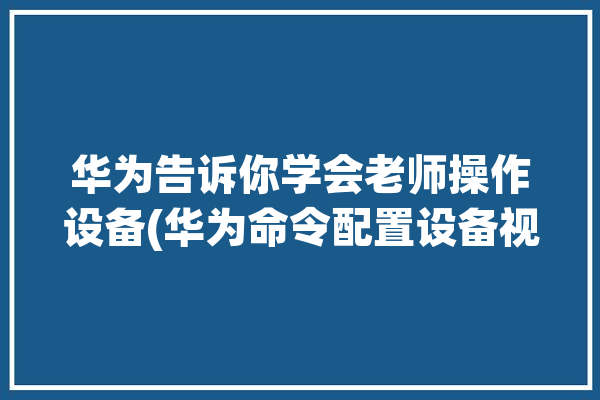 华为告诉你学会老师操作设备(华为命令配置设备视图)「华为设备命令手册」