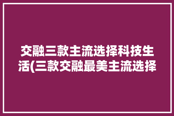 交融三款主流选择科技生活(三款交融最美主流选择)「交融方式」