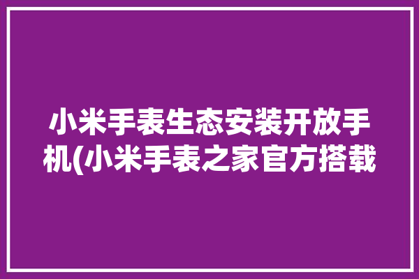 小米手表生态安装开放手机(小米手表之家官方搭载)「小米手表安装说明」