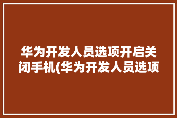 华为开发人员选项开启关闭手机(华为开发人员选项开启关闭)「华为手机开发人员选项关闭后在哪里打开」